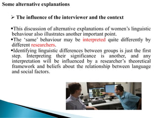Some alternative explanations
 The influence of the interviewer and the context
This discussion of alternative explanations of women’s linguistic
behaviour also illustrates another important point.
The ‘same’ behaviour may be interpreted quite differently by
different researchers.
Identifying linguistic differences between groups is just the first
step. Interpreting their significance is another, and any
interpretation will be influenced by a researcher’s theoretical
framework and beliefs about the relationship between language
and social factors.
 