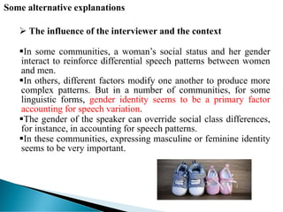 Some alternative explanations
 The influence of the interviewer and the context
In some communities, a woman’s social status and her gender
interact to reinforce differential speech patterns between women
and men.
In others, different factors modify one another to produce more
complex patterns. But in a number of communities, for some
linguistic forms, gender identity seems to be a primary factor
accounting for speech variation.
The gender of the speaker can override social class differences,
for instance, in accounting for speech patterns.
In these communities, expressing masculine or feminine identity
seems to be very important.
 