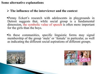 Some alternative explanations
 The influence of the interviewer and the context
Penny Eckert’s research with adolescents in playgrounds in
Detroit suggests that, while social group is a fundamental
dimension, the symbolic value of speech is often more important
for the girls than the boys.
In these communities, specific linguistic forms may signal
membership of the group ‘male’ or ‘female’ in particular, as well
as indicating the different social aspirations of different groups.
 