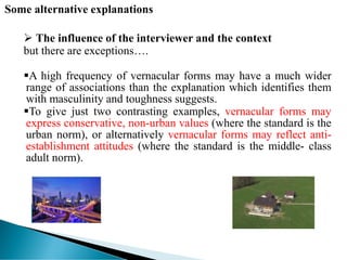 Some alternative explanations
 The influence of the interviewer and the context
but there are exceptions….
A high frequency of vernacular forms may have a much wider
range of associations than the explanation which identifies them
with masculinity and toughness suggests.
To give just two contrasting examples, vernacular forms may
express conservative, non-urban values (where the standard is the
urban norm), or alternatively vernacular forms may reflect anti-
establishment attitudes (where the standard is the middle- class
adult norm).
 