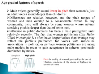Age-graded features of speech
 Male voices generally sound lower in pitch than women’s, just
as adult voices sound deeper than children’s.
Differences are relative, however, and the pitch ranges of
women and men overlap to a considerable extent. In any
community, there will always be some women whose natural
speaking pitch is deeper than that of some men.
Influence in public domains has been a male prerogative until
relatively recently. The fact that women politicians (like Helen
Clark in example 11) often have deeper voices than average may
reflect the public’s preference for voices with masculine
associations in politics; or perhaps women politicians are using
male models in order to gain acceptance in spheres previously
dominated by males.
Pitch:the quality of a sound governed by the rate of
vibrations producing it; the degree of highness or
lowness of a tone.
 