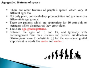 Age-graded features of speech
 There are other features of people’s speech which vary at
different ages too.
 Not only pitch, but vocabulary, pronunciation and grammar can
differentiate age groups.
 There are patterns which are appropriate for 10-year-olds or
teenagers which disappear as they grow older.
 These are age-graded patterns.
 Between the ages of 10 and 15, and typically with
encouragement from their teachers and parents, middle-class
Glaswegians learn to substitute [t] for the vernacular glottal
stop variant in words like water and matter.
 