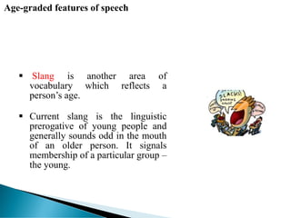 Age-graded features of speech
 Slang is another area of
vocabulary which reflects a
person’s age.
 Current slang is the linguistic
prerogative of young people and
generally sounds odd in the mouth
of an older person. It signals
membership of a particular group –
the young.
 