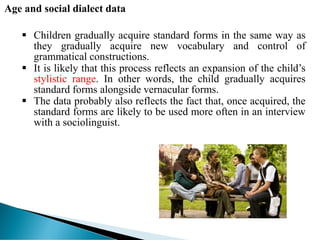 Age and social dialect data
 Children gradually acquire standard forms in the same way as
they gradually acquire new vocabulary and control of
grammatical constructions.
 It is likely that this process reflects an expansion of the child’s
stylistic range. In other words, the child gradually acquires
standard forms alongside vernacular forms.
 The data probably also reflects the fact that, once acquired, the
standard forms are likely to be used more often in an interview
with a sociolinguist.
 