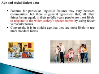 Age and social dialect data
 Patterns for particular linguistic features may vary between
communities, but there is general agreement that, all other
things being equal, in their middle years people are most likely
to respond to the wider society’s speech norms by using fewer
vernacular forms.
 Conversely, it is in middle age that they are most likely to use
more standard forms.
 