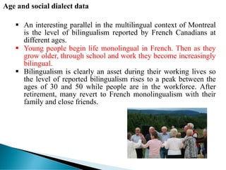 Age and social dialect data
 An interesting parallel in the multilingual context of Montreal
is the level of bilingualism reported by French Canadians at
different ages.
 Young people begin life monolingual in French. Then as they
grow older, through school and work they become increasingly
bilingual.
 Bilingualism is clearly an asset during their working lives so
the level of reported bilingualism rises to a peak between the
ages of 30 and 50 while people are in the workforce. After
retirement, many revert to French monolingualism with their
family and close friends.
 