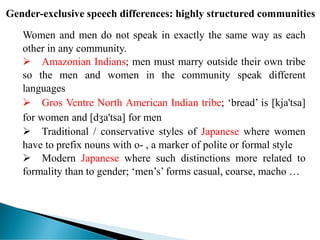 Gender-exclusive speech differences: highly structured communities
Women and men do not speak in exactly the same way as each
other in any community.
 Amazonian Indians; men must marry outside their own tribe
so the men and women in the community speak different
languages
 Gros Ventre North American Indian tribe; ‘bread’ is [kja'tsa]
for women and [dʒa'tsa] for men
 Traditional / conservative styles of Japanese where women
have to prefix nouns with o- , a marker of polite or formal style
 Modern Japanese where such distinctions more related to
formality than to gender; ‘men’s’ forms casual, coarse, macho …
 