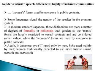 Gender-exclusive speech differences: highly structured communities
 … ‘women’s’ forms used by everyone in public contexts.
 Some languages signal the gender of the speaker in the pronoun
system.
 In modern standard Japanese, these distinctions are more a matter
of degrees of formality or politeness than gender; so the ‘men’s’
forms are largely restricted to casual contexts and are considered
rather vulgar, while the ‘women’s’ forms are used by everyone in
public contexts.
 Again, in Japanese: ore (‘I’) used only by men, boku used mainly
by men; women traditionally expected to use more formal atashi,
watashi and watakushi
 