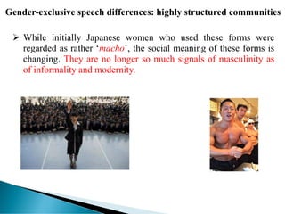 Gender-exclusive speech differences: highly structured communities
 While initially Japanese women who used these forms were
regarded as rather ‘macho’, the social meaning of these forms is
changing. They are no longer so much signals of masculinity as
of informality and modernity.
 
