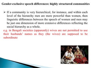 Gender-exclusive speech differences: highly structured communities
 If a community is very hierarchical, for instance, and within each
level of the hierarchy men are more powerful than women, then
linguistic differences between the speech of women and men may
be just one dimension of more extensive differences reflecting the
social hierarchy as a whole.
e.g. in Bengali societies (apparently) wives are not permitted to use
their husbands’ names as they (the wives) are supposed to be
subordinate
 