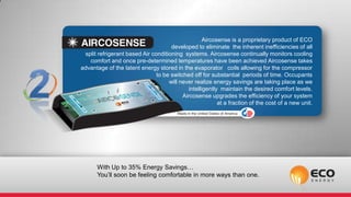 Aircosense is a proprietary product of ECO
                                     developed to eliminate the inherent inefficiencies of all
 split refrigerant based Air conditioning systems. Aircosense continually monitors cooling
   comfort and once pre-determined temperatures have been achieved Aircosense takes
advantage of the latent energy stored in the evaporator coils allowing for the compressor
                               to be switched off for substantial periods of time. Occupants
                                    will never realize energy savings are taking place as we
                                             intelligently maintain the desired comfort levels.
                                          Aircosense upgrades the efficiency of your system
                                                          at a fraction of the cost of a new unit.




      With Up to 35% Energy Savings…
      You’ll soon be feeling comfortable in more ways than one.
 