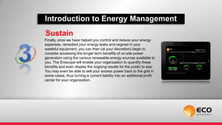 Introduction to Energy Management
Sustain
Finally, once we have helped you control and reduce your energy
expenses, remedied your energy leaks and reigned in your
wasteful equipment, you can then (at your discretion) begin to
consider accessing the longer term benefits of on-site power
generation using the various renewable energy sources available to
you. The Eniscope will enable your organization to quantify these
benefits and even display the ongoing results for the public to see.
You may even be able to sell your excess power back to the grid in
some cases, thus turning a current liability into an additional profit
center for your organization.
 