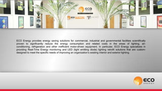 ECO Energy provides energy saving solutions for commercial, industrial and governmental facilities scientifically
proven to significantly reduce the energy consumption and related costs in the areas of lighting, air-
conditioning, refrigeration and other inefficient motor-driven equipment. In particular, ECO Energy specializes in
providing Real-Time Energy monitoring and LED (light emitting diode) lighting retrofit solutions that are custom-
designed to meet the specific needs of improving an organization’s existing interior and exterior lighting.
 