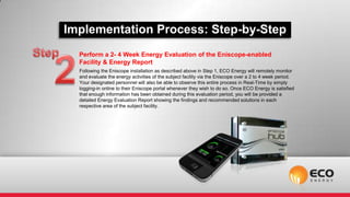 Implementation Process: Step-by-Step
  Perform a 2- 4 Week Energy Evaluation of the Eniscope-enabled
  Facility & Energy Report
  Following the Eniscope installation as described above in Step 1, ECO Energy will remotely monitor
  and evaluate the energy activities of the subject facility via the Eniscope over a 2 to 4 week period.
  Your designated personnel will also be able to observe this entire process in Real-Time by simply
  logging-in online to their Eniscope portal whenever they wish to do so. Once ECO Energy is satisfied
  that enough information has been obtained during this evaluation period, you will be provided a
  detailed Energy Evaluation Report showing the findings and recommended solutions in each
  respective area of the subject facility.
 