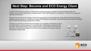 Next Step: Become and ECO Energy Client
In order for ECO Energy to provide our clients with the significant energy and related-cost benefits described within this
overview, we must be confident that we mutually operate in Good Faith throughout our relationship. Of course, this is always the
right way to do business.

We want to be sure that for all evaluations that ECO Energy performs for you whereby the results meet or exceed your minimum
predetermined benchmarks (i.e., savings percentages and ROI/payback timeframes), that we will be given your consent to proceed
with our recommended energy saving product solutions.

That said, we would like to propose that if the findings of our evaluation show that we can save
the subject facility a minimum savings of at least 25% with an ROI/payback timeframe for the
cost of our recommended solutions to be recaptured within 3 years or less, that we have your
Good Faith commitment to proceed with us and our recommended ECO Energy solutions for
that particular subject facility.
 