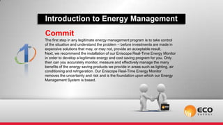 Introduction to Energy Management
Commit
The first step in any legitimate energy management program is to take control
of the situation and understand the problem – before investments are made in
expensive solutions that may, or may not, provide an acceptable result.
Next, we recommend the installation of our Eniscope Real-Time Energy Monitor
in order to develop a legitimate energy and cost saving program for you. Only
then can you accurately monitor, measure and effectively manage the many
benefits of the energy saving products we provide in areas such as lighting, air
conditioning and refrigeration. Our Eniscope Real-Time Energy Monitor
removes the uncertainty and risk and is the foundation upon which our Energy
Management System is based.
 