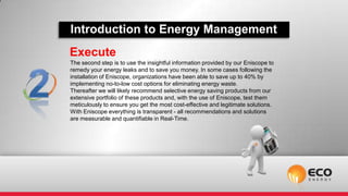 Introduction to Energy Management
Execute
The second step is to use the insightful information provided by our Eniscope to
remedy your energy leaks and to save you money. In some cases following the
installation of Eniscope, organizations have been able to save up to 40% by
implementing no-to-low cost options for eliminating energy waste.
Thereafter we will likely recommend selective energy saving products from our
extensive portfolio of these products and, with the use of Eniscope, test them
meticulously to ensure you get the most cost-effective and legitimate solutions.
With Eniscope everything is transparent - all recommendations and solutions
are measurable and quantifiable in Real-Time.
 