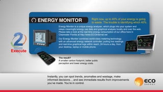 Right now, up to 40% of your energy is going
                                                    to waste. The trouble is identifying which 40%.
                  Energy Monitor is a unique energy analyzer, which plugs into your system and
                  relays meaningful energy use data and graphical analysis locally and over the web.
                  Please take a look at the real time energy consumption of our office here in
                  Clearwater Florida at http://www.ECOInternal.net
                  Our Energy Monitor combines world-class metering technology
                  with an advanced energy network controller; putting live readings
                  and real-time graphical logs within reach, 24 hours a day, from
                  your desktop, laptop or mobile phone.
Execute
                  The result?
                  A smaller carbon footprint, better public
                  perception and lower energy costs.




          Instantly, you can spot trends, anomalies and wastage, make
          informed decisions… and see immediate results from improvements
          you’ve made. You’re in control.
 
