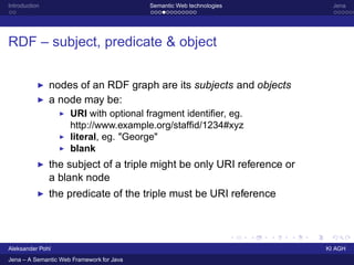 Introduction                               Semantic Web technologies      Jena




RDF – subject, predicate & object


               nodes of an RDF graph are its subjects and objects
           ◮

               a node may be:
           ◮
                      URI with optional fragment identiﬁer, eg.
                  ◮

                      http://www.example.org/stafﬁd/1234#xyz
                      literal, eg. quot;Georgequot;
                  ◮

                      blank
                  ◮


               the subject of a triple might be only URI reference or
           ◮
               a blank node
               the predicate of the triple must be URI reference
           ◮




Aleksander Pohl                                                         KI AGH
Jena – A Semantic Web Framework for Java
 