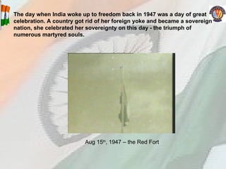 The day when India woke up to freedom back in 1947 was a day of great celebration. A country got rid of her foreign yoke and became a sovereign nation, she celebrated her sovereignty on this day - the triumph of numerous martyred souls.   Aug 15 th , 1947 – the Red Fort 