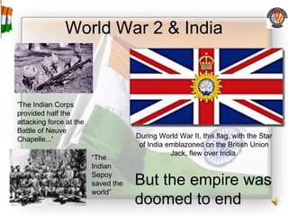 World War 2 & India During World War II, this flag, with the Star of India emblazoned on the British Union Jack, flew over India. 'The Indian Corps provided half the attacking force at the Battle of Neuve Chapelle...'  “ The Indian Sepoy saved the world” But the empire was doomed to end 