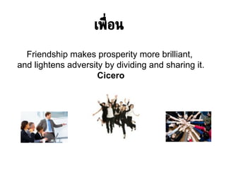 เพื่อน Friendship makes prosperity more brilliant,  and lightens adversity by dividing and sharing it . Cicero 