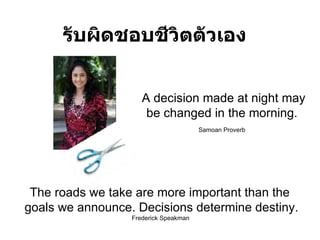 รับผิดชอบชีวิตตัวเอง A decision made at night may be changed in the morning .  Samoan Proverb   The roads we take are more important than the  goals we announce .  Decisions determine destiny . Frederick Speakman  