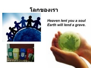โลกของเรา Heaven lent you a soul  Earth will lend a grave . 