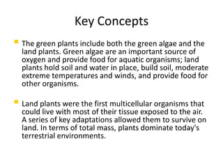 Key Concepts
 The green plants include both the green algae and the
  land plants. Green algae are an important source of
  oxygen and provide food for aquatic organisms; land
  plants hold soil and water in place, build soil, moderate
  extreme temperatures and winds, and provide food for
  other organisms.

 Land plants were the first multicellular organisms that
  could live with most of their tissue exposed to the air.
  A series of key adaptations allowed them to survive on
  land. In terms of total mass, plants dominate today's
  terrestrial environments.
 