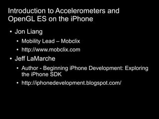 Introduction to Accelerometers and
OpenGL ES on the iPhone
    Jon Liang
●


        Mobility Lead – Mobclix
    ●


        http://www.mobclix.com
    ●



    Jeff LaMarche
●


        Author - Beginning iPhone Development: Exploring
    ●

        the iPhone SDK
        http://iphonedevelopment.blogspot.com/
    ●
 