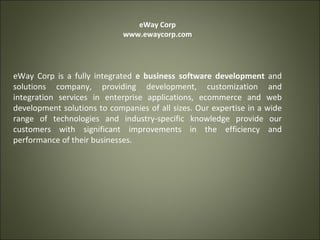 eWay Corp www.ewaycorp.com eWay Corp is a fully integrated  e business software development  and solutions company, providing development, customization and integration services in enterprise applications, ecommerce and web development solutions to companies of all sizes. Our expertise in a wide range of technologies and industry-specific knowledge provide our customers with significant improvements in the efficiency and performance of their businesses. 