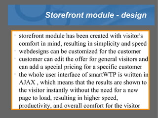 Storefront module - design storefront module has been created with visitor's comfort in mind, resulting in simplicity and speed  webdesigns can be customized for the customer customer can edit the offer for general visitors and can add a special pricing for a specific customer the whole user interface of smartWTP is written in AJAX , which means that the results are shown to the visitor instantly without the need for a new page to load, resulting in higher speed, productivity, and overall comfort for the visitor 