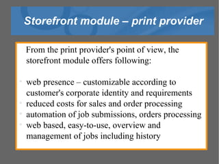 Storefront module – print provider From the print provider's point of view, the storefront module offers following: web presence – customizable according to customer's corporate identity and requirements reduced costs for sales and order processing automation of job submissions, orders processing web based, easy-to-use, overview and management of jobs including history 