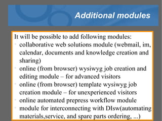 Additional modules It will be possible to add following modules: collaborative web solutions module (webmail, im, calendar, documents and knowledge creation and sharing)‏ online (from browser) wysiwyg job creation and editing module – for advanced visitors online (from browser) template wysiwyg job creation module – for unexperienced visitors online automated prepress workflow module  module for interconnecting with DIsw(automating materials,service, and spare parts ordering, ...)‏ 