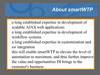 About smartWTP a long established expertise in development of scalable AJAX web applications a long established expertise in development of workflow systems a long established expertise in customization and sw integration this will enable smartWTP to elevate the level of automation to maximum, and thus further improve the value and opportunities DI brings to the customer's business 