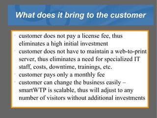 What does it bring to the customer customer does not pay a license fee, thus eliminates a high initial investment customer does not have to maintain a web-to-print server, thus eliminates a need for specialized IT staff, costs, downtime, trainings, etc. customer pays only a monthly fee customer can change the business easily – smartWTP is scalable, thus will adjust to any number of visitors without additional investments 
