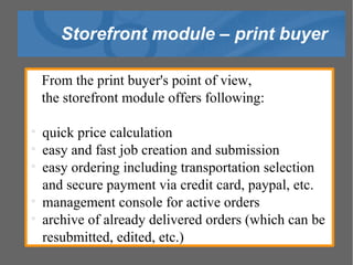 Storefront module – print buyer From the print buyer's point of view,  the storefront module offers following: quick price calculation easy and fast job creation and submission easy ordering including transportation selection and secure payment via credit card, paypal, etc. management console for active orders archive of already delivered orders (which can be resubmitted, edited, etc.)‏ 