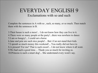 EVERYDAY ENGLISH 9 Exclamations with so and such Complete the sentences in A with so , such, so many, or so much. Then match them with the sentences in B. Their house is such a mess!... I do not know how they can live in it. There were so many people at the party!...there was nowhere to dance I am so hungry!... I could eat a horse Jane and pete are such nice people!... But i Can not stand their kids I spendt so much money this weekend!... You really did not have to A present! For me? That is such sweet!... I do not know where it all went. We had such a good time… Thank you so much for inviting us. Princess is such a smart dog!... She understand every word i say. 