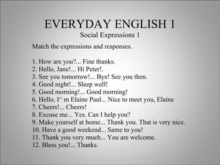 EVERYDAY ENGLISH 1 Social Expressions 1 Match the expressions and responses. 1. How are you?... Fine thanks. 2. Hello, Jane!... Hi Peter!. 3. See you tomorrow!... Bye! See you then. 4. Good night!... Sleep well! 5. Good morning!... Good morning! 6. Hello, I^ m Elaine Paul... Nice to meet you, Elaine 7. Cheers!... Cheers! 8. Excuse me... Yes. Can I help you? 9. Make yourself at home... Thank you. That is very nice. 10. Have a good weekend... Same to you! 11. Thank you very much... You are welcome. 12. Bless you!... Thanks. 