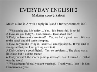 EVERYDAY ENGLISH 2 Making conversation Match a line in A with a reply in B and a further comment in C. 1. What a nice day it is today!... Yes... It is beautifull, is not it? 2. How are you today?... Fine, thanks... How about tou? 3. Did you  have a nice weekend?... Yes, we had a great time... We went to the beach and did some shopping. 4. How do you like living in Texas?... I am enjoying it... It was kind of strange at first, but I am getting used to it. 5. Did you have a good flight?... Yes, no problems... The plane was a little late, but it did not matter. 6. Did you watch the soccer game yesterday?... No , I missed it... What was the score? 7. What a beautiful coat you are wearing!... Thank you... I got it in San Francisco last year.  