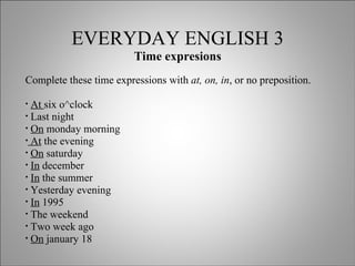 EVERYDAY ENGLISH 3 Time expresions Complete these time expressions with  at, on, in , or no preposition. At  six o^clock Last night On  monday morning At  the evening On  saturday In  december In  the summer Yesterday evening  In  1995 The weekend  Two week ago On  january 18 