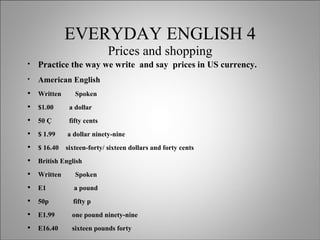 EVERYDAY ENGLISH 4 Prices and shopping Practice the way we write  and say  prices in US currency. American English Written  Spoken $1.00  a dollar 50 Ç  fifty cents $ 1.99  a dollar ninety-nine $ 16.40  sixteen-forty/ sixteen dollars and forty cents British English Written  Spoken E1  a pound 50p  fifty p E1.99  one pound ninety-nine E16.40  sixteen pounds forty 