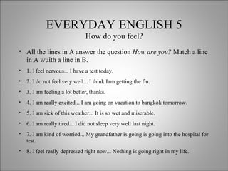 EVERYDAY ENGLISH 5 How do you feel? All the lines in A answer the question  How are you?  Match a line in A wuith a line in B. 1. I feel nervous... I have a test today. 2. I do not feel very well... I think Iam getting the flu. 3. I am feeling a lot better, thanks. 4. I am really excited... I am going on vacation to bangkok tomorrow. 5. I am sick of this weather... It is so wet and miserable. 6. I am really tired... I did not sleep very well last night. 7. I am kind of worried... My grandfather is going is going into the hospital for test. 8. I feel really depressed right now... Nothing is going right in my life.  