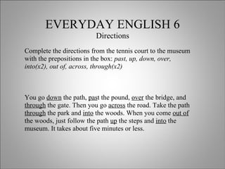 EVERYDAY ENGLISH 6 Directions Complete the directions from the tennis court to the museum with the prepositions in the box:  past, up, down, over, into(x2), out of, across, through(x2) You go  down  the path,  pas t the pound,  over  the bridge, and  through  the gate. Then you go  across  the road. Take the path  through  the park and  into  the woods. When you come  out of  the woods, just follow the path  up  the steps and  into  the museum. It takes about five minutes or less. 
