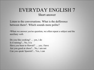 EVERYDAY ENGLISH 7 Short answer Listen to the conversations. What is the defference between them?. Which sounds more polite? When we answer yes/no question, we often repeat a subject and the auxiliary verb.  Do you like cooking? … yes, i do Is it raining?... No, it is Have you been to Hawaii? … yes, i have Are you good at chess?... No, i am not Can you speak Spanish?... Yes, i can  
