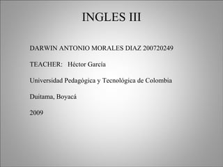 INGLES III DARWIN ANTONIO MORALES DIAZ 200720249 TEACHER:  Héctor García Universidad Pedagógica y Tecnológica de Colombia Duitama, Boyacá 2009 