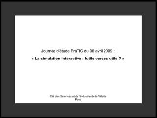 Journée d'étude PraTIC du 06 avril 2009 : « La simulation interactive : futile versus utile ? » Cité des Sciences et de l’Industrie de la Villette Paris 