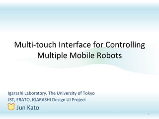 Multi-touch Interface for Controlling Multiple Mobile Robots Igarashi Laboratory, The University of Tokyo JST, ERATO, IGARASHI Design UI Project Jun Kato 
