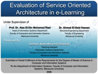 Evaluation of Service Oriented
       Architecture in e-Learning
Under Supervision of

    Prof. Dr. Alaa El-Din Mohamed Riad                    Dr. Ahmed El-Said Hassan
       Head of Information Systems Department              Electrical Engineering Department
     Faculty of Computers and Information Systems                Faculty of Engineering
                  Mansoura University                             Mansoura University

Presented By
                          Haitham Abdel Monem El-Ghareeb
                                       Teaching Assistant
                                 Information Systems Department
                          Faculty of Computers and Information Systems
                                       Mansoura University

 Submitted in Partial Fulfillment of the Requirements for the Degree of Master of Science in
                              Computer and Information Systems
     To the Department of Information Systems, Faculty of Computer and Information
                                Systems, Mansoura University
                                             2008
 