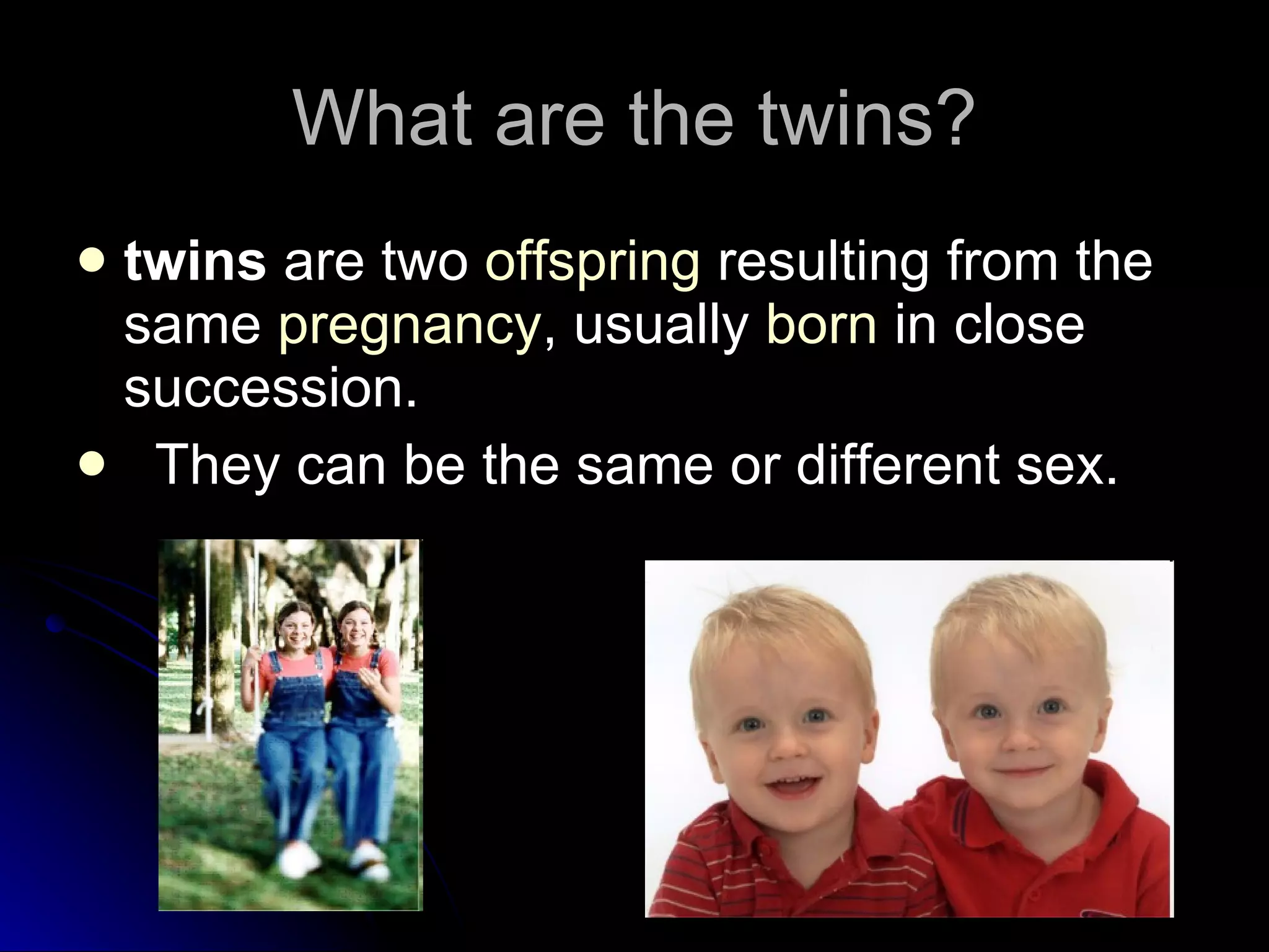 What are the twins? twins  are two  offspring  resulting from the same  pregnancy , usually  born  in close succession. They can be the same or different sex.  